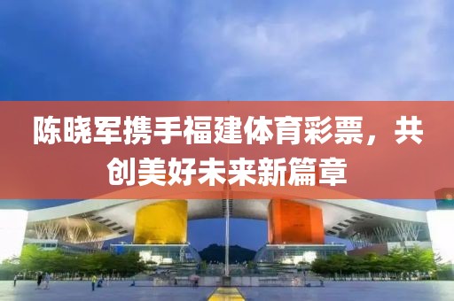 陈晓军携手福建体育彩票，共创美好未来新篇章